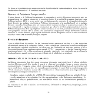 Por último, el examinador se debe asegurar de que ha abordado todas las escalas elevadas de facetas. Se anotan las
consideraciones diagnósticas y de tratamiento adecuadas.
Dominio de Problemas Interpersonales
El quinto dominio es de Problemas Interpersonales. Su organización es un poco diferente en tanto que no posee una
jerarquía interna. Las escalas se ordenan, por lo general, en términos de la amplitud de su alcance. La primera escala,
Problemas familiares (PFA), es la más amplia y sus correlaciones con los constructos de psicopatología de todos los
demás dominios que cualquier otra Escala de Problemas Interpersonales, y la causalidad puede ser en cualquier
dirección o en ambas. Sin embargo, estas seis escalas se deben interpretar con base en las elevaciones relativas. Por
cada escala elevada se registra su contenido y un enunciado que señale los correlatos empíricos clave en la sección
Problemas Interpersonales de la hoja. El párrafo narrativo construido de este modo, a menudo es coherente y relevante
como perspectiva adicional sobre el cliente. Estas características interpersonales reflejan directamente cuestiones
observadas en los otros dominios, y aquí se puede mencionar la relación. Este párrafo suele ser un final adecuado de la
sección del MMPI-2-RF del informe psicológico completo.
Escalas de Intereses
Como se señaló al final del capítulo 4, las dos Escalas de Intereses pocas veces son clave en el caso; tampoco son
relevantes en la mayoría de las evaluaciones clínicas. La única excepción que a veces ocurre es en el caso de individuos
que experimentan anhedonia significativa, con elevaciones en Disminución de emociones positivas (CR2) o
Introversión/disminución de emociones positivas-revisada (INTR-r) y puntuaciones en las dos Escalas de Intereses
notablemente bajas (< 40). La falta generalizada de actividades vocacionales y no vocacionales que se refleja en las
Escalas de Intereses se puede interpretar como una evidencia más de anhedonia, o de sus efectos.
INTEGRACIÓN EN EL INFORME NARRATIVO
La Hoja de Interpretación llena ahora puede proporcionar información para transferirla en el informe psicológico
completo. El primer párrafo debe abordar el tema de la validez de los resultados. Aunque el proceso interno del
examinador implica 10 preguntas y ocupa toda la primera página de la Hoja de Interpretación, la narrativa final suele
ser un párrafo breve, sucinto, de dos o tres enunciados, que resumen para el usuario final las conclusiones generales
sobre la validez de los resultados. Cuando todos los indicadores de validez se encuentran en el rango aceptable, un
inicio de párrafo común para la interpretación es:
Este cliente produjo resultados del MMPI-2-RF interpretables, los cuales reflejan una actitud reflexiva
y colaboradora frente a la evaluación. Por ello, sus puntuaciones en las distintas escalas clínicas y de
personalidad ofrecen, probablemente, una descripción precisa de su funcionamiento psicológico
general.
Las variaciones a este texto se ajustan a las inconsistencias, sobrerreporte o subreporte de psicopatología, con las
reservas adecuadas.
88
 