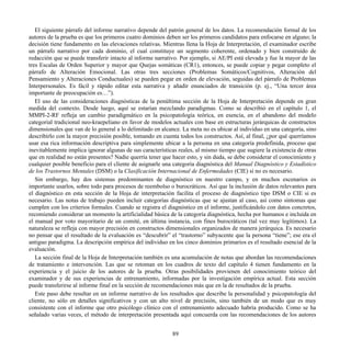 El siguiente párrafo del informe narrativo depende del patrón general de los datos. La recomendación formal de los
autores de la prueba es que los primeros cuatro dominios deben ser los primeros candidatos para enfocarse en alguno; la
decisión tiene fundamento en las elevaciones relativas. Mientras llena la Hoja de Interpretación, el examinador escribe
un párrafo narrativo por cada dominio, el cual constituye un segmento coherente, ordenado y bien construido de
redacción que se puede transferir intacto al informe narrativo. Por ejemplo, si AE/PI está elevada y fue la mayor de las
tres Escalas de Orden Superior y mayor que Quejas somáticas (CR1), entonces, se puede copiar y pegar completo el
párrafo de Alteración Emocional. Las otras tres secciones (Problemas Somáticos/Cognitivos, Alteración del
Pensamiento y Alteraciones Conductuales) se pueden pegar en orden de elevación, seguidas del párrafo de Problemas
Interpersonales. Es fácil y rápido editar esta narrativa y añadir enunciados de transición (p. ej., “Una tercer área
importante de preocupación es…”).
El uso de las consideraciones diagnósticas de la penúltima sección de la Hoja de Interpretación depende en gran
medida del contexto. Desde luego, aquí se estarían mezclando paradigmas. Como se describió en el capítulo 1, el
MMPI-2-RF refleja un cambio paradigmático en la psicopatología teórica, en esencia, en el abandono del modelo
categorial tradicional neo-kraepeliano en favor de modelos actuales con base en estructuras jerárquicas de constructos
dimensionales que van de lo general a lo delimitado en alcance. La meta no es ubicar al individuo en una categoría, sino
describirlo con la mayor precisión posible, tomando en cuenta todos los constructos. Así, al final, ¿por qué querríamos
usar esa rica información descriptiva para simplemente ubicar a la persona en una categoría predefinida, proceso que
inevitablemente implica ignorar algunas de sus características reales, al mismo tiempo que sugiere la existencia de otras
que en realidad no están presentes? Nadie querría tener que hacer esto, y sin duda, se debe considerar el conocimiento y
cualquier posible beneficio para el cliente de asignarle una categoría diagnóstica del Manual Diagnóstico y Estadístico
de los Trastornos Mentales (DSM) o la Clasificación Internacional de Enfermedades (CIE) si no es necesario.
Sin embargo, hay dos sistemas predominantes de diagnóstico en nuestro campo, y en muchos escenarios es
importante usarlos, sobre todo para procesos de reembolso o burocráticos. Así que la inclusión de datos relevantes para
el diagnóstico en esta sección de la Hoja de interpretación facilita el proceso de diagnóstico tipo DSM o CIE si es
necesario. Las notas de trabajo pueden incluir categorías diagnósticas que se ajustan al caso, así como síntomas que
cumplen con los criterios formales. Cuando se registra el diagnóstico en el informe, justificándolo con datos concretos,
recomiendo considerar un momento la artificialidad básica de la categoría diagnóstica, hecha por humanos e incluida en
el manual por voto mayoritario de un comité, en última instancia, con fines burocráticos (tal vez muy legítimos). La
naturaleza se refleja con mayor precisión en constructos dimensionales organizados de manera jerárquica. Es necesario
no pensar que el resultado de la evaluación es “descubrir” el “trastorno” subyacente que la persona “tiene”; ese era el
antiguo paradigma. La descripción empírica del individuo en los cinco dominios primarios es el resultado esencial de la
evaluación.
La sección final de la Hoja de Interpretación también es una acumulación de notas que abordan las recomendaciones
de tratamiento e intervención. Las que se retoman en los cuadros de texto del capítulo 4 tienen fundamento en la
experiencia y el juicio de los autores de la prueba. Otras posibilidades provienen del conocimiento teórico del
examinador y de sus experiencias de entrenamiento, informadas por la investigación empírica actual. Esta sección
puede transferirse al informe final en la sección de recomendaciones más que en la de resultados de la prueba.
Este paso debe resultar en un informe narrativo de los resultados que describe la personalidad y psicopatología del
cliente, no sólo en detalles significativos y con un alto nivel de precisión, sino también de un modo que es muy
consistente con el informe que otro psicólogo clínico con el entrenamiento adecuado habría producido. Como se ha
señalado varias veces, el método de interpretación presentada aquí concuerda con las recomendaciones de los autores
89
 