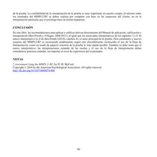 de la prueba. La confiabilidad de la interpretación de la prueba es muy importante en nuestro campo; el informe sobre
los resultados del MMPI-2-RF se deben realizar por completo con base en las respuestas del cliente, no en la
interpretación particular que el psicólogo hace de dichas respuestas.
CONCLUSIÓN
En este libro, las recomendaciones para aplicar y calificar derivan directamente del Manual de aplicación, calificación e
interpretación (Ben-Porath y Tellegen, 2008/2011), al igual que los enunciados interpretativos de los capítulos 3 y 4. El
marco interpretativo es el de Ben-Porath (2012b, capítulo 8), el autor principal de la prueba. Para estudiantes y nuevos
usuarios del MMPI-2-RF se recomienda ampliamente seguir este procedimiento, incluyendo el uso de la Hoja de
Interpretación, como un modo de adquirir maestría de la prueba lo más rápido posible. También se debe notar que el
marco interpretativo, las interpretaciones estándar de las escalas y el uso de la Hoja de Interpretación deben
considerarse prácticas estándar, sin importar el nivel de experiencia del examinador.
NOTAS
* Assessment Using the MMPI–2–RF, by D. M. McCord
Copyright © 2018 by the American Psychological Association. All rights reserved.
http://dx.doi.org/10.1037/0000074-006
90
 