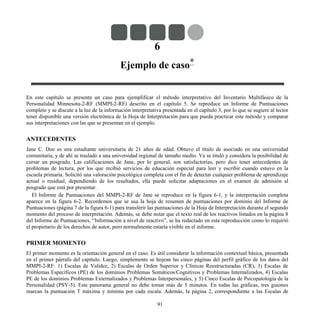 6
Ejemplo de caso*
En este capítulo se presenta un caso para ejemplificar el método interpretativo del Inventario Multifásico de la
Personalidad Minnesota-2-RF (MMPI-2-RF) descrito en el capítulo 5. Se reproduce un Informe de Puntuaciones
completo y se discute a la luz de la información interpretativa presentada en el capítulo 3, por lo que se sugiere al lector
tener disponible una versión electrónica de la Hoja de Interpretación para que pueda practicar este método y comparar
sus interpretaciones con las que se presentan en el ejemplo.
ANTECEDENTES
Jane C. Doe es una estudiante universitaria de 21 años de edad. Obtuvo el título de asociado en una universidad
comunitaria, y de ahí se trasladó a una universidad regional de tamaño medio. Ya se tituló y considera la posibilidad de
cursar un posgrado. Las calificaciones de Jane, por lo general, son satisfactorias, pero dice tener antecedentes de
problemas de lectura, por los que recibió servicios de educación especial para leer y escribir cuando estuvo en la
escuela primaria. Solicitó una valoración psicológica completa con el fin de detectar cualquier problema de aprendizaje
actual o residual; dependiendo de los resultados, ella puede solicitar adaptaciones en el examen de admisión al
posgrado que está por presentar.
El Informe de Puntuaciones del MMPI-2-RF de Jane se reproduce en la figura 6-1, y la interpretación completa
aparece en la figura 6-2. Recordemos que se usa la hoja de resumen de puntuaciones por dominio del Informe de
Puntuaciones (página 7 de la figura 6-1) para transferir las puntuaciones de la Hoja de Interpretación durante el segundo
momento del proceso de interpretación. Además, se debe notar que el texto real de los reactivos listados en la página 8
del Informe de Puntuaciones, “Información a nivel de reactivo”, se ha redactado en esta reproducción como lo requirió
el propietario de los derechos de autor, pero normalmente estaría visible en el informe.
PRIMER MOMENTO
El primer momento es la orientación general en el caso. Es útil considerar la información contextual básica, presentada
en el primer párrafo del capítulo. Luego, simplemente se hojean las cinco páginas del perfil gráfico de los datos del
MMPI-2-RF: 1) Escalas de Validez, 2) Escalas de Orden Superior y Clínicas Reestructuradas (CR), 3) Escalas de
Problemas Específicos (PE) de los dominios Problemas Somáticos/Cognitivos y Problemas Internalizados, 4) Escalas
PE de los dominios Problemas Externalizados y Problemas Interpersonales, y 5) Cinco Escalas de Psicopatología de la
Personalidad (PSY-5). Este panorama general no debe tomar más de 5 minutos. En todas las gráficas, tres guiones
marcan la puntuación T máxima y mínima por cada escala. Además, la página 2, correspondiente a las Escalas de
91
 