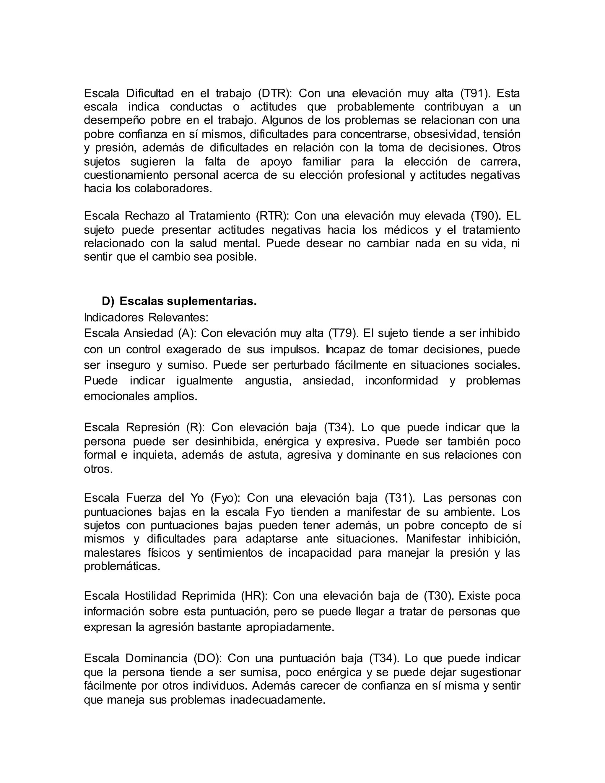 Escala Dificultad en el trabajo (DTR): Con una elevación muy alta (T91). Esta
escala indica conductas o actitudes que probablemente contribuyan a un
desempeño pobre en el trabajo. Algunos de los problemas se relacionan con una
pobre confianza en sí mismos, dificultades para concentrarse, obsesividad, tensión
y presión, además de dificultades en relación con la toma de decisiones. Otros
sujetos sugieren la falta de apoyo familiar para la elección de carrera,
cuestionamiento personal acerca de su elección profesional y actitudes negativas
hacia los colaboradores.
Escala Rechazo al Tratamiento (RTR): Con una elevación muy elevada (T90). EL
sujeto puede presentar actitudes negativas hacia los médicos y el tratamiento
relacionado con la salud mental. Puede desear no cambiar nada en su vida, ni
sentir que el cambio sea posible.
D) Escalas suplementarias.
Indicadores Relevantes:
Escala Ansiedad (A): Con elevación muy alta (T79). El sujeto tiende a ser inhibido
con un control exagerado de sus impulsos. Incapaz de tomar decisiones, puede
ser inseguro y sumiso. Puede ser perturbado fácilmente en situaciones sociales.
Puede indicar igualmente angustia, ansiedad, inconformidad y problemas
emocionales amplios.
Escala Represión (R): Con elevación baja (T34). Lo que puede indicar que la
persona puede ser desinhibida, enérgica y expresiva. Puede ser también poco
formal e inquieta, además de astuta, agresiva y dominante en sus relaciones con
otros.
Escala Fuerza del Yo (Fyo): Con una elevación baja (T31). Las personas con
puntuaciones bajas en la escala Fyo tienden a manifestar de su ambiente. Los
sujetos con puntuaciones bajas pueden tener además, un pobre concepto de sí
mismos y dificultades para adaptarse ante situaciones. Manifestar inhibición,
malestares físicos y sentimientos de incapacidad para manejar la presión y las
problemáticas.
Escala Hostilidad Reprimida (HR): Con una elevación baja de (T30). Existe poca
información sobre esta puntuación, pero se puede llegar a tratar de personas que
expresan la agresión bastante apropiadamente.
Escala Dominancia (DO): Con una puntuación baja (T34). Lo que puede indicar
que la persona tiende a ser sumisa, poco enérgica y se puede dejar sugestionar
fácilmente por otros individuos. Además carecer de confianza en sí misma y sentir
que maneja sus problemas inadecuadamente.
 