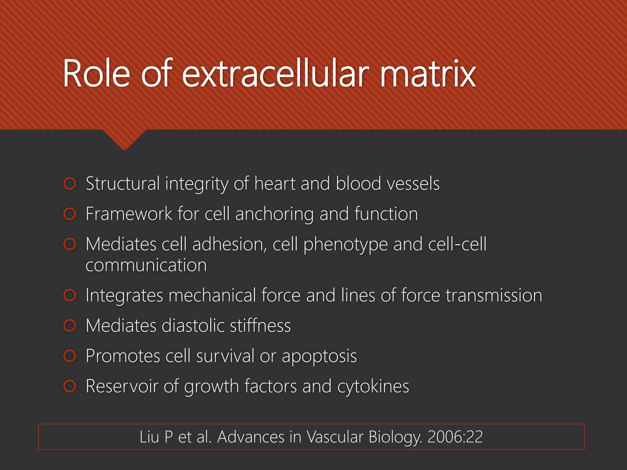 Role of extracellular matrix
 Structural integrity of heart and blood vessels
 Framework for cell anchoring and function
 Mediates cell adhesion, cell phenotype and cell-cell
communication
 Integrates mechanical force and lines of force transmission
 Mediates diastolic stiffness
 Promotes cell survival or apoptosis
 Reservoir of growth factors and cytokines
Liu P et al. Advances in Vascular Biology. 2006:22
 
