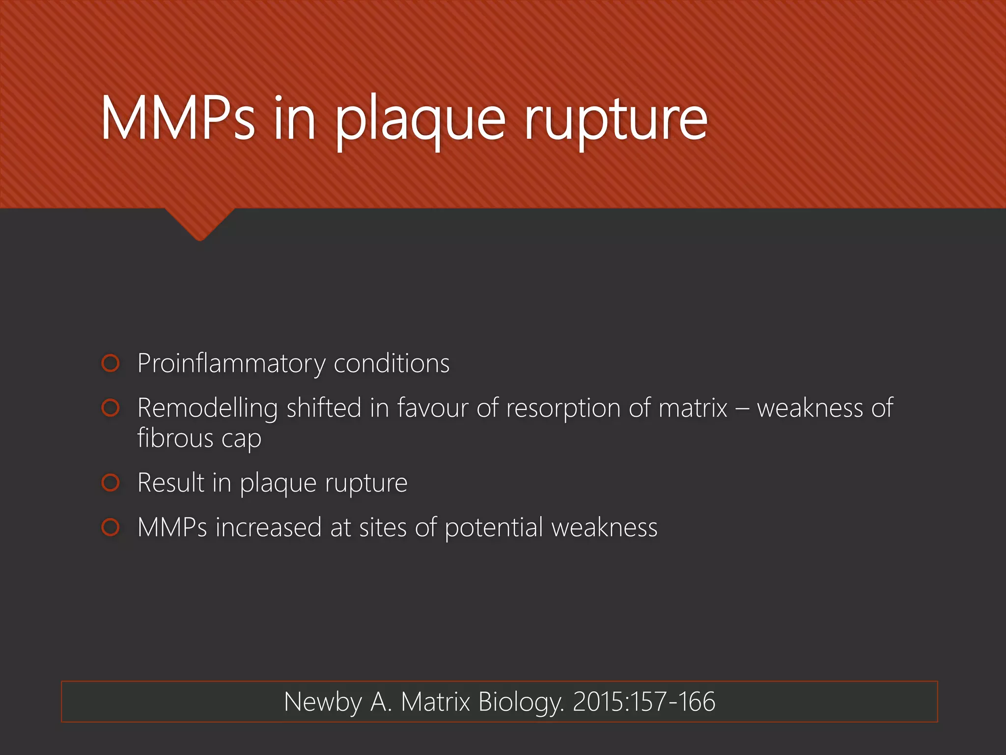 MMPs in plaque rupture
 Proinflammatory conditions
 Remodelling shifted in favour of resorption of matrix – weakness of
fibrous cap
 Result in plaque rupture
 MMPs increased at sites of potential weakness
Newby A. Matrix Biology. 2015:157-166
 