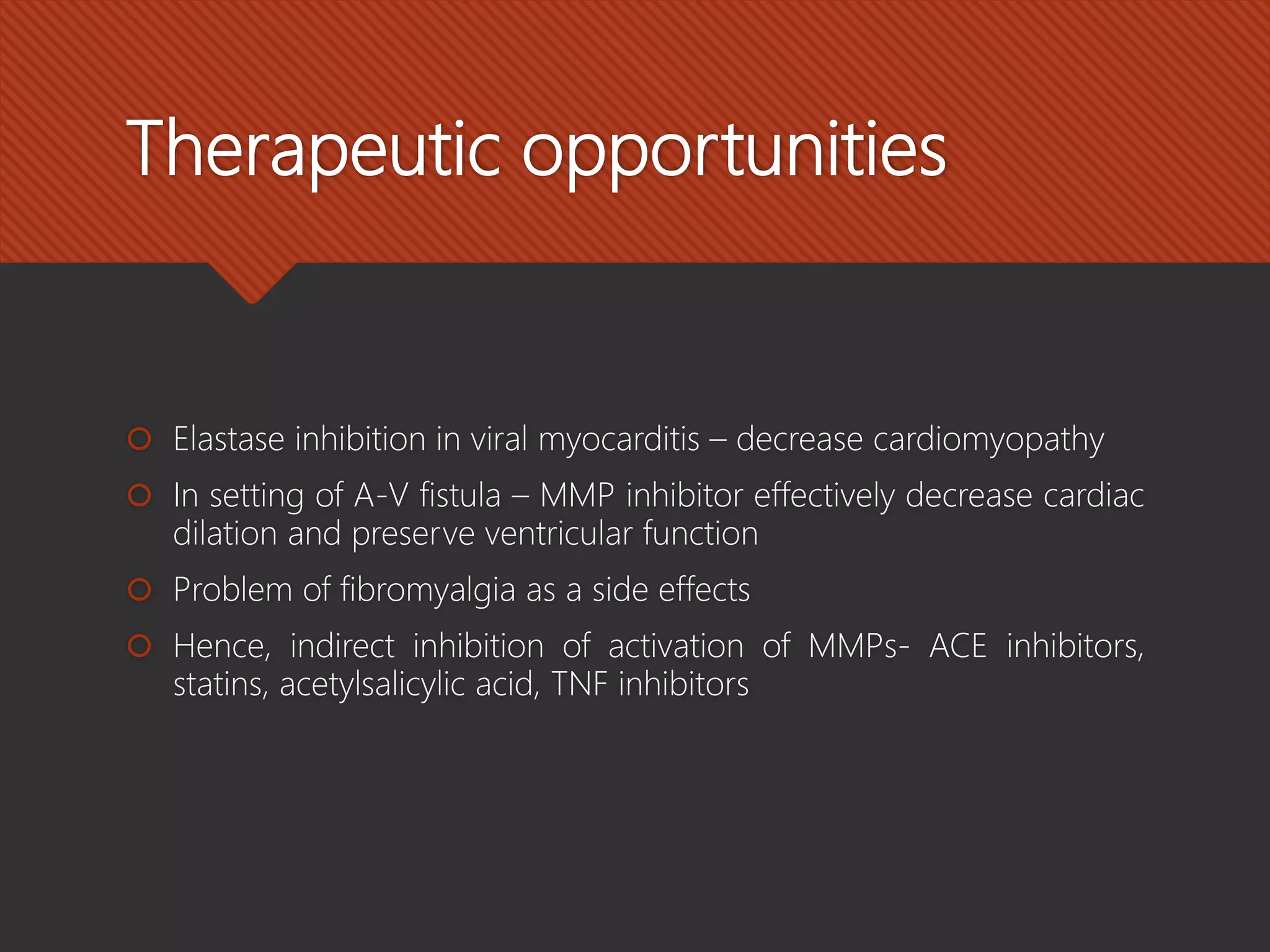 Therapeutic opportunities
 Elastase inhibition in viral myocarditis – decrease cardiomyopathy
 In setting of A-V fistula – MMP inhibitor effectively decrease cardiac
dilation and preserve ventricular function
 Problem of fibromyalgia as a side effects
 Hence, indirect inhibition of activation of MMPs- ACE inhibitors,
statins, acetylsalicylic acid, TNF inhibitors
 