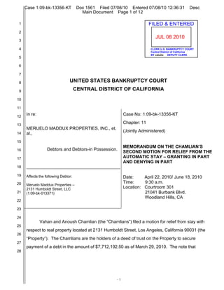 Case 1:09-bk-13356-KT            Doc 1561 Filed 07/08/10 Entered 07/08/10 12:36:31               Desc
                                        Main Document Page 1 of 12

 1                                                                         FILED & ENTERED
 2
                                                                              JUL 08 2010
 3

 4                                                                         CLERK U.S. BANKRUPTCY COURT
                                                                           Central District of California
                                                                           BY cetulio DEPUTY CLERK
 5

 6

 7

 8                              UNITED STATES BANKRUPTCY COURT
 9                                   CENTRAL DISTRICT OF CALIFORNIA
10

11

12
     In re:                                                  Case No: 1:09-bk-13356-KT

13
                                                             Chapter: 11
     MERUELO MADDUX PROPERTIES, INC., et.
                                                             (Jointly Administered)
14   al.,
15
                                                             MEMORANDUM ON THE CHAMLIAN’S
16                Debtors and Debtors-in Possession.
                                                             SECOND MOTION FOR RELIEF FROM THE
17                                                           AUTOMATIC STAY – GRANTING IN PART
                                                             AND DENYING IN PART
18

19   Affects the following Debtor:                           Date:     April 22, 2010/ June 18, 2010
20                                                           Time:     9:30 a.m.
     Meruelo Maddux Properties –
     2131 Humboldt Street, LLC                               Location: Courtroom 301
21   (1:09-bk-013371)                                                  21041 Burbank Blvd.
                                                                       Woodland Hills, CA
22

23

24
              Vahan and Anoush Chamlian (the “Chamlians”) filed a motion for relief from stay with
25
     respect to real property located at 2131 Humboldt Street, Los Angeles, California 90031 (the
26
     “Property”). The Chamlians are the holders of a deed of trust on the Property to secure
27
     payment of a debt in the amount of $7,712,192.50 as of March 29, 2010. The note that
28




                                                        -1
 