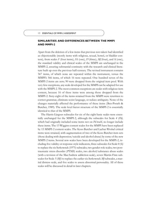 10 ESSENTIALS OF MMPI-2 ASSESSMENT


SIMILARITIES AND DIFFERENCES BETWEEN THE MMPI
AND MMPI-2

Apart from the deletion of a few items that previous test-takers had identiﬁed
as objectionable (mostly items with religious, sexual, bowel, or bladder con-
tent), from scales F (four items), Hs (one), D (three), Mf (four), and Si (one),
the standard validity and clinical scales of the MMPI are unchanged in the
MMPI-2, assuring substantial continuity with the research and clinical litera-
ture built up over the previous half-century. The revised instrument contains
567 items, of which none are repeated within the instrument, versus the
MMPI’s 566 items, of which 16 were repeated. One hundred seven of the
MMPI-2 items are new; 90 were dropped from the original item pool. With
very few exceptions, any scale developed for the MMPI can be adapted for use
with the MMPI-2. The most common exceptions are scales with religious item
content, because 16 of these items were among those dropped from the
MMPI-2. Sixty-eight of the items retained from the MMPI were rewritten to
correct grammar, eliminate sexist language, or reduce ambiguity. None of the
changes materially affected the performance of these items (Ben-Porath &
Butcher, 1989). The scale level factor structure of the MMPI-2 is essentially
identical to that of the MMPI.
    The Harris-Lingoes subscales for six of the eight basic scales were essen-
tially unchanged for the MMPI-2, although the subscales for Scale 4 (Pd),
which had originally included some items not on Pd itself, no longer include
these items. The 13 Wiggins content scales for the MMPI have been replaced
by 15 MMPI-2 content scales. The Koss-Butcher and Lachar-Wrobel critical
items were retained, with augmentation of two of the Koss-Butcher item sets
(those dealing with depression/suicide and alcohol abuse) by some of the new
MMPI-2 items. Several new scales have been developed for the MMPI-2, in-
cluding ﬁve validity or response-style indicators, three subscales for Scale 0 (Si)
to replace the six Serkownek (1975) subscales, two gender-role scales, two post-
traumatic stress disorder (PTSD) scales, two alcohol/substance abuse scales
(with a revision of the MacAndrew addiction scale), seven Martin-Finn sub-
scales for Scale 5 (Mf) to replace the earlier six Serkownek Mf subscales, a mar-
ital distress scale, and ﬁve scales to assess abnormal personality. All of these
scales will be discussed in detail in later chapters.
 