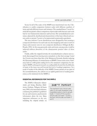 HISTORY AND DEVELOPMENT 11


   Scores for all of the scales of the MMPI were transformed onto the T dis-
tribution to enable comparison between scales with different numbers of
items and with different means and variances. The standard linear T-score for-
mula did not permit a direct comparison of percentile ranks because each scale
had its own characteristic skewness and kurtosis. The restandardization com-
mittee adjusted the distributional characteristics of the basic clinical and con-
tent scales to permit T-scores to be represented as percentile equivalents.
   The new uniform T-score distributions were designed by first creating a
composite distribution for each scale set, then mapping each scale in each set
( basic and content) onto its own composite distribution (Tellegen & Ben-
Porath, 1992). In this way, percentile-rank uniformity among scales could be
achieved without distortion of the characteristic positive skew of these
scales.
   Finally, unlike the original normals, the restandardization subjects were ac-
tively discouraged from leaving items unmarked, so that their average Cannot
Say (?) score was lower than that of the Minnesota Normals, thereby reducing
the distorting inﬂuence of omitted items on MMPI-2 mean scale scores. Hath-
away had set a ﬁfth-grade reading level as the minimum competency for tak-
ing the MMPI; subsequent research on reading skills showed that the difﬁculty
of many of the items was well beyond this level of reading competency. As a
result of studies of the difﬁculty of the MMPI-2 items carried out as a part of
the restandardization, the authors set an eighth-grade level of reading proﬁ-
ciency as the minimum for the MMPI-2.


ESSENTIAL REFERENCES FOR THE MMPI-2

    The MMPI-2: Manual for Adminis-
tration and Scoring (Butcher, Dahl-          DON ’ T FORGET
strom, Graham, Tellegen, & Kaem
                                          The expression basic clinical scales
mer, 1989) is the most basic reference,
                                          refers to the scales developed using
containing the publisher’s guidelines     hospitalized patient criterion groups,
for use and extensive psychometric        Scales 1–4 and 6–9.The standard
information about the test. Many          clinical scales are Scales 1–0; that is,
                                          the basic clinical scales and Scales 5
important references on the test,         and 0.
including the original articles on
 