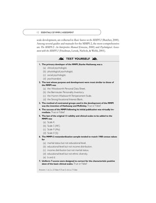 12 ESSENTIALS OF MMPI-2 ASSESSMENT


scale development, are collected in Basic Sources on the MMPI-2 (Butcher, 2000).
Among several guides and manuals for the MMPI-2, the most comprehensive
are The MMPI-2: An Interpretive Manual (Greene, 2000) and Psychological Assess-
ment with the MMPI-2 (Friedman, Lewak, Nichols, & Webb, 2001).

                               S           TEST YOURSELF
                                                                S
  1. The primary developer of the MMPI, Starke Hathaway, was a
        (a)   clinical psychologist.
        (b)   physiological psychologist.
        (c)   social psychologist.
        (d)   psychoanalyst.
  2. The test whose purpose and development were most similar to those of
     the MMPI was
        (a)   the Woodworth Personal Data Sheet.
        (b)   the Bernreuter Personality Inventory.
        (c)   the Humm-Wadsworth Temperament Scale.
        (d)   the Strong Vocational Interest Blank.
  3. The method of contrasted groups used in the development of the MMPI
     was the invention of Hathaway and McKinley. True or False?
  4. The success of the MMPI following its initial publication was virtually im-
     mediate. True or False?
  5. The last of the original 13 validity and clinical scales to be added to the
     MMPI was
        (a)   Scale K.
        (b)   Scale 5 (Mf ).
        (c)   Scale 9 (Ma).
        (d)   Scale 0 (Si).
  6. The MMPI-2 restandardization sample tended to match 1980 census values
     for
        (a)   marital status but not educational level.
        (b)   educational level but not income distribution.
        (c)   income distribution but not marital status.
        (d)   educational level but not ethnic diversity.
        (e)   b and d.
  7. Uniform T-scores were designed to correct for the characteristic positive
     skew of the basic clinical scales. True or False?

  Answers: 1. b; 2. c; 3. False; 4.True; 5. d; 6. a; 7. False
 