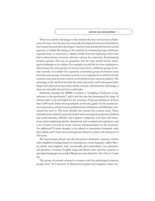 HISTORY AND DEVELOPMENT 3


    There was another advantage to this method that was not wasted on Hath-
away. He knew that the previous rationally developed inventories had failed at
least in part because their developers’ attention had wandered from the central
question of validity. By relying on the method of contrasted groups, Hathaway
required items to surmount a validity hurdle from the beginning: Each item
had to demonstrate construct relevant variance by concretely discriminating
between groups. This was no guarantee that the item would survive subse-
quent challenges to its validity. For example, it could fail on cross-validation to
discriminate the same group of criterion cases from a different group of nor-
mal controls; or a similar but separately constituted group of criterion cases
from the same group of normal controls; or in comparisons in which both the
criterion cases and normal controls involved previously untested subjects. The
advantage of the method was that the items exposed to such subsequent chal-
lenges had achieved at least some initial, concrete, discriminative advantage, a
claim no rationally derived item could make.
    Hathaway intended the MMPI to achieve a “sampling of behavior of sig-
niﬁcance to the psychiatrist,” and it was this aim that determined the range of
clinical scales to be developed for the inventory. From an initial pool of more
than 1,000 items drawn from psychiatric textbooks, guides for the mental sta-
tus examination, and previously published tests, Hathaway and McKinley win-
nowed the pool to 504 items divided into twenty-ﬁve content areas. These
included items related to general medical and neurological symptoms, political
and social attitudes, affective and cognitive symptoms, and fears and obses-
sions; items implicating family, educational, and occupational experience; and
a set of items to reveal an overly virtuous self-presentation on the inventory.
An additional 55 items thought to be related to masculinity-femininity were
later added, and 9 items were subsequently deleted to achieve the ﬁnal pool of
550 items.
    The item format chosen was the ﬁrst-person declarative sentence, written
with simpliﬁed wording based on contemporary word-frequency tables. Brev-
ity, clarity, and simplicity were occasionally given precedence over grammat-
ical precision. Common English slang and idioms were used but esoteric or
specialized language was avoided. Responses were limited to True, False, or Cannot
Say.
    The group of normals selected to contrast with the pathological criterion
groups were 724 University of Minnesota hospital and outpatient clinic visi-
 