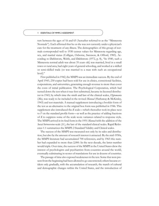 4 ESSENTIALS OF MMPI-2 ASSESSMENT


tors between the ages of 16 and 65 ( hereafter referred to as the “Minnesota
Normals”). Each afﬁrmed that he or she was not currently under a physician’s
care for the treatment of any illness. The demographics of this group of nor-
mals corresponded well to 1930 census values for Minnesota regarding age,
sex, and marital status (Colligan, Osborne, Swenson, & Offord, 1983). Ac-
cording to Dahlstrom, Welsh, and Dahlstrom (1972, p. 8), “In 1940, such a
Minnesota normal adult was about 35 years old, was married, lived in a small
town or rural area, had eight years of general schooling, and worked at a skilled
or semi-skilled trade (or was married to a man with such an occupational
level).”
   First published in 1942, the MMPI was an immediate success. By the end of
April 1943, 230 copies had been sold for use in clinics, correctional facilities,
corporations, and universities, generating enough revenue to more than cover
the costs of initial publication. The Psychological Corporation, which had
turned down the test when it was ﬁrst submitted, became its licensed distribu-
tor in 1943, by which time the ninth and last of the clinical scales, Hypomania
(Ma), was ready to be included in the revised Manual (Hathaway & McKinley,
1943) and test materials. A manual supplement introducing a booklet form of
the test as an alternative to the original box form was published in 1946. This
supplement also introduced the K scale—which thereafter took its place next
to F on the standard proﬁle form—as well as the practice of adding fractions
of K to suppress some of the scale score variances related to response style.
The MMPI arrived in its ﬁnal form in the 1951 Manual with the addition of the
Social Introversion scale (Si ), the last of the standard clinical scales. Rapid Refer-
ence 1.1 summarizes the MMPI-2 Standard Validity and Clinical scales.
   The success of the MMPI was measured not only by its sales and distribu-
tion, but also by the amount of research interest it attracted. By the mid-1950s,
the MMPI literature had accumulated 700 references, and by 1965 this num-
ber had expanded to more than 2,000. In the next decade, the latter number
would triple. Over time, the success of the MMPI in the United States drew the
interest of psychologists and psychiatrists from countries around the world,
eventually culminating in scores of translations for use in dozens of countries.
   The passage of time also exposed weaknesses in the test. Some that were pre-
sent from the beginning had been allowed to go uncorrected; others became ev-
ident only gradually, with the accumulation of research, the march of cultural
and demographic changes within the United States, and the introduction of
 