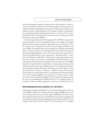 HISTORY AND DEVELOPMENT 7


thereby increasing the number of responses that could contribute to scale ele-
vations (the original normals had not been discouraged from leaving items un-
marked). Perhaps anticipating this consequence of the hypernormal bias of the
original normative sample, Hathaway set the optimal boundary for distinguish-
ing nonpathological from pathological elevations at a T-score of 70, two stan-
dard deviations from the mean. The wisdom of this choice will become evident
later when we discuss the MMPI-2.
    In the postwar period, and with the passage of the GI Bill, the average edu-
cational attainment of the U.S. population began to rise sharply. The original
Minnesota Normals had averaged an eighth-grade level of education; by 1970,
the average years of education had soared to 12 and college enrollment levels
were swelling. The population was also becoming more ethnically and culturally
diverse, and more women were entering the labor force. With the passage of
time, the colloquial language of some of the items had become dated and was
at risk of becoming obscure, such as references to “sleeping powders,” “street-
cars,” and “drop-the-handkerchief.” Other items contained grammatical errors
that were overdue for correction, and still others contained references to cul-
tural activities that had become less familiar. With the expansion of the MMPI
beyond the hospital and clinic to applications in employment screening and the
forensic arena came increasing complaints about sexist wording and items deal-
ing with religious matters, eliminatory functioning, and sexual adjustment that
were deemed to be intrusive or offensive. A number of areas of item content
were thought to be underrepresented in an instrument that had already begun
to be more frequently applied to the assessment of substance abuse, suicide
risk, and treatment planning. During the 1970s it became increasingly clear that
the time for restandardizing the MMPI had come. The copyright holder, the
University of Minnesota Press, appointed a committee to undertake this work.


RESTANDARDIZATION LEADING TO THE MMPI-2

In preparation for the restandardization, the committee developed a new form
of the MMPI, MMPI-AX, containing all of the original MMPI items, less 16
items that repeated earlier items on the original MMPI, plus 154 newly written
items. Subjects between the ages of 18 and 84 were recruited by newspaper ads
and solicited using directories and mailing lists from Minnesota (21.6% of total
sample), North Carolina (18.8%), Ohio (17.3%), Pennsylvania (11.7%), Virginia
 