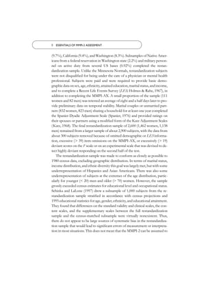 8 ESSENTIALS OF MMPI-2 ASSESSMENT


(9.7%), California (9.4%), and Washington (8.3%). Subsamples of Native Amer-
icans from a federal reservation in Washington state (2.2%) and military person-
nel on active duty from several US bases (0.92%) completed the restan-
dardization sample. Unlike the Minnesota Normals, restandardization subjects
were not disqualiﬁed for being under the care of a physician or mental health
professional. Subjects were paid and were required to provide basic demo-
graphic data on sex, age, ethnicity, attained education, marital status, and income,
and to complete a Recent Life Events Survey (LES; Holmes & Rahe, 1967), in
addition to completing the MMPI-AX. A small proportion of the sample (111
women and 82 men) was retested an average of eight and a half days later to pro-
vide preliminary data on temporal stability. Marital couples or unmarried part-
ners (832 women, 823 men) sharing a household for at least one year completed
the Spanier Dyadic Adjustment Scale (Spanier, 1976) and provided ratings on
their spouses or partners using a modiﬁed form of the Katz Adjustment Scales
(Katz, 1968). The ﬁnal restandardization sample of 2,600 (1,462 women, 1,138
men) remained from a larger sample of about 2,900 subjects, with the data from
about 300 subjects removed because of omitted demographic or LES informa-
tion, excessive (> 39) item omissions on the MMPI-AX, or excessively (> 19)
deviant scores on the F scale or on an experimental scale that was devised to de-
tect highly deviant responding on the second half of the test.
   The restandardization sample was made to conform as closely as possible to
1980 census data, excluding geographic distribution. In terms of marital status,
income distribution, and ethnic diversity this goal was largely met, but with some
underrepresentation of Hispanics and Asian Americans. There was also some
underrepresentation of subjects at the extremes of the age distribution, partic-
ularly for younger (< 20) men and older (> 70) women. However, the sample
grossly exceeded census estimates for educational level and occupational status.
Schinka and LaLone (1997) drew a subsample of 1,000 subjects from the re-
standardization sample stratiﬁed in accordance with census projections and
1995 educational statistics for age, gender, ethnicity, and educational attainment.
They found that differences on the standard validity and clinical scales, the con-
tent scales, and the supplementary scales between the full restandardization
sample and the census-matched subsample were virtually nonexistent. Thus,
there do not appear to be large sources of systematic bias in the restandardiza-
tion sample that would lead to signiﬁcant errors of measurement or interpreta-
tion in most situations. This does not mean that the MMPI-2 can be assumed to
 