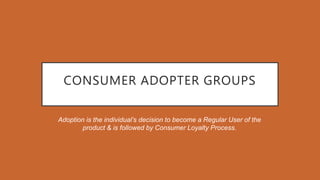 CONSUMER ADOPTER GROUPS
Adoption is the individual’s decision to become a Regular User of the
product & is followed by Consumer Loyalty Process.
 