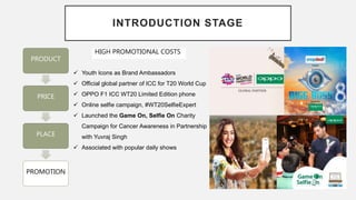 INTRODUCTION STAGE
PRODUCT
PRICE
PLACE
PROMOTION
HIGH PROMOTIONAL COSTS
 Youth Icons as Brand Ambassadors
 Official global partner of ICC for T20 World Cup
 OPPO F1 ICC WT20 Limited Edition phone
 Online selfie campaign, #WT20SelfieExpert
 Launched the Game On, Selfie On Charity
Campaign for Cancer Awareness in Partnership
with Yuvraj Singh
 Associated with popular daily shows
 