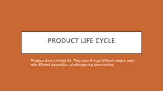 PRODUCT LIFE CYCLE
Products have a limited life. They pass through different stages, each
with different competition, challenges and opportunities.
 