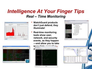  WatchGuard products
don’t just defend, they
illuminate!
 Real-time monitoring
tools show user,
network, and security
events, as they happen
—and allow you to take
immediate corrective
action
Intelligence At Your Finger Tips
Real – Time Monitoring
 