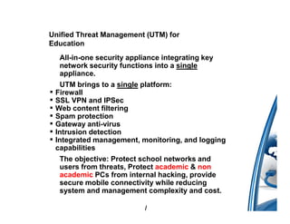 Unified Threat Management (UTM) for
Education
     All-in-one security appliance integrating key
     network security functions into a single
     appliance.
     UTM brings to a single platform:
▪   Firewall
▪   SSL VPN and IPSec
▪   Web content filtering
▪   Spam protection
▪   Gateway anti-virus
▪   Intrusion detection
▪   Integrated management, monitoring, and logging
    capabilities
     The objective: Protect school networks and
     users from threats, Protect academic & non
     academic PCs from internal hacking, provide
     secure mobile connectivity while reducing
     system and management complexity and cost.

                              /
 