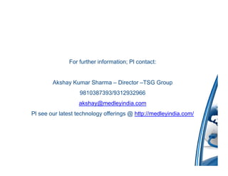 For further information; Pl contact:


        Akshay Kumar Sharma – Director –TSG Group
                   9810387393/9312932966
                  akshay@medleyindia.com
Pl see our latest technology offerings @ http://medleyindia.com/
 