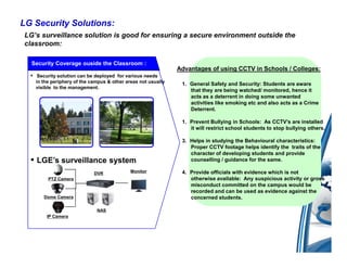 LG Security Solutions:
 LG’s surveillance solution is good for ensuring a secure environment outside the
 classroom:

   Security Coverage ouside the Classroom :
                                                               Advantages of using CCTV in Schools / Colleges:
  ▪ Security solution can be deployed for various needs
    in the periphery of the campus & other areas not usually    1. General Safety and Security: Students are aware
    visible to the management.
                                                                   that they are being watched/ monitored, hence it
                                                                   acts as a deterrent in doing some unwanted
                                                                   activities like smoking etc and also acts as a Crime
                                                                   Deterrent.

                                                                1. Prevent Bullying in Schools: As CCTV’s are installed
                                                                   it will restrict school students to stop bullying others.

                                                                3. Helps in studying the Behavioural characteristics:
                                                                   Proper CCTV footage helps identify the traits of the
                                                                   character of developing students and provide
  ▪ LGE’s surveillance system                                      counselling / guidance for the same.

                             DVR             Monitor            4. Provide officials with evidence which is not
         PTZ Camera                                                otherwise available: Any suspicious activity or gross
                                                                   misconduct committed on the campus would be
                                                                   recorded and can be used as evidence against the
       Dome Camera                                                 concerned students.

                              NAS
        IP Camera
 