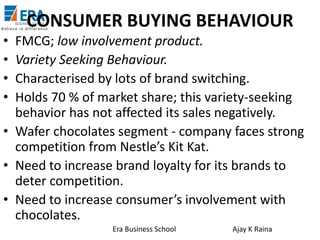 CONSUMER BUYING BEHAVIOUR
•
•
•
•

FMCG; low involvement product.
Variety Seeking Behaviour.
Characterised by lots of brand switching.
Holds 70 % of market share; this variety-seeking
behavior has not affected its sales negatively.
• Wafer chocolates segment - company faces strong
competition from Nestle’s Kit Kat.
• Need to increase brand loyalty for its brands to
deter competition.
• Need to increase consumer’s involvement with
chocolates.
Era Business School

Ajay K Raina

 