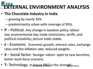 EXTERNAL ENVIRONMENT ANALYSIS
• The Chocolate Industry in India
– growing by nearly 35%
– predominantly urban with coverage of 95%.

• P – Political. Any change in taxation policy, labour
law, environmental law, trade restrictions, tariffs, and
political instability; picture looks stable.
• E – Economic. Economic growth, interest rates, exchange
rates and the inflation rate; reduced weights.

• S – Social factor. Younger nation- open to new launches;
better work force scenario.

• T- Technology. In-house R&D is the strength.K Raina
Era Business School
Ajay

 