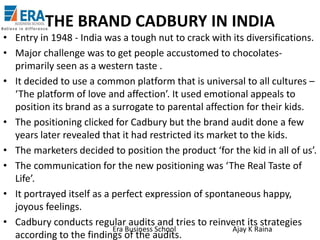 THE BRAND CADBURY IN INDIA
• Entry in 1948 - India was a tough nut to crack with its diversifications.
• Major challenge was to get people accustomed to chocolatesprimarily seen as a western taste .
• It decided to use a common platform that is universal to all cultures –
‘The platform of love and affection’. It used emotional appeals to
position its brand as a surrogate to parental affection for their kids.
• The positioning clicked for Cadbury but the brand audit done a few
years later revealed that it had restricted its market to the kids.
• The marketers decided to position the product ‘for the kid in all of us’.
• The communication for the new positioning was ‘The Real Taste of
Life’.
• It portrayed itself as a perfect expression of spontaneous happy,
joyous feelings.
• Cadbury conducts regular audits and tries to reinvent its strategies
Era Business School
Ajay K Raina
according to the findings of the audits.

 