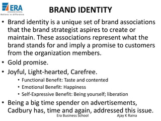 BRAND IDENTITY
• Brand identity is a unique set of brand associations
that the brand strategist aspires to create or
maintain. These associations represent what the
brand stands for and imply a promise to customers
from the organization members.
• Gold promise.
• Joyful, Light-hearted, Carefree.
• Functional Benefit: Taste and contented
• Emotional Benefit: Happiness
• Self-Expressive Benefit: Being yourself; liberation

• Being a big time spender on advertisements,
Cadbury has, time and again, addressed this issue.
Era Business School

Ajay K Raina

 