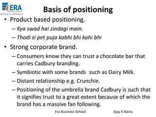 Basis of positioning
• Product based positioning.
– Kya swad hai zindagi main.
– Thodi si pet puja kabhi bhi kahi bhi

• Strong corporate brand.
– Consumers know they can trust a chocolate bar that
carries Cadbury branding.
– Symbiotic with some brands such as Dairy Milk.
– Distant relationship e.g. Crunchie.
– Positioning of the umbrella brand Cadbury is such that
it signifies trust to a great extent because of which the
brand has a massive fan following.
Era Business School

Ajay K Raina

 