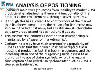 ANALYSIS OF POSITIONING

• Cadbury’s main strength comes from it ability to market CDM
products after altering the theme and functionality of the
product as the time demands, through advertisements.
• Although this has allowed it to control more of the market
than its closest competitors, the reasons for its success may
also lie in the fact that many Indians still view its chocolates
as luxury products and not as household goods.
• This contradicts Cadbury’s assertion that its leadership is
maintained by a “superior marketing mix”.
• Cadbury India may have misinterpreted the popularity of
CDM as a sign that the Indian public has accepted it as a
household product. In fact, the booming economy and the
increasing affluence of the burgeoning middle class have
promoted the use of status symbols, where the regular
consumption of so-called luxury chocolates such as CDM is
viewed as fashionable.
Era Business School

Ajay K Raina

 