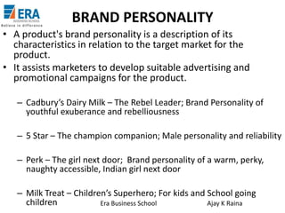 BRAND PERSONALITY
• A product's brand personality is a description of its
characteristics in relation to the target market for the
product.
• It assists marketers to develop suitable advertising and
promotional campaigns for the product.
– Cadbury’s Dairy Milk – The Rebel Leader; Brand Personality of
youthful exuberance and rebelliousness
– 5 Star – The champion companion; Male personality and reliability
– Perk – The girl next door; Brand personality of a warm, perky,
naughty accessible, Indian girl next door
– Milk Treat – Children’s Superhero; For kids and School going
children
Era Business School
Ajay K Raina

 