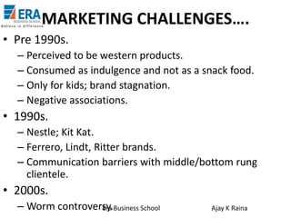 MARKETING CHALLENGES….
• Pre 1990s.
– Perceived to be western products.
– Consumed as indulgence and not as a snack food.
– Only for kids; brand stagnation.
– Negative associations.

• 1990s.
– Nestle; Kit Kat.
– Ferrero, Lindt, Ritter brands.
– Communication barriers with middle/bottom rung
clientele.

• 2000s.
– Worm controversy.Business School
Era

Ajay K Raina

 