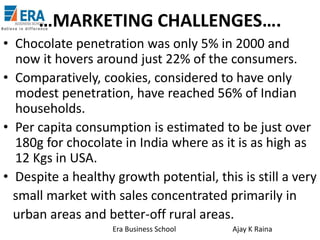 …MARKETING CHALLENGES….
• Chocolate penetration was only 5% in 2000 and
now it hovers around just 22% of the consumers.
• Comparatively, cookies, considered to have only
modest penetration, have reached 56% of Indian
households.
• Per capita consumption is estimated to be just over
180g for chocolate in India where as it is as high as
12 Kgs in USA.
• Despite a healthy growth potential, this is still a very
small market with sales concentrated primarily in
urban areas and better-off rural areas.
Era Business School

Ajay K Raina

 