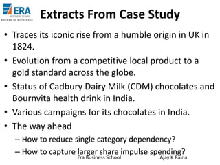 Extracts From Case Study
• Traces its iconic rise from a humble origin in UK in
1824.
• Evolution from a competitive local product to a
gold standard across the globe.
• Status of Cadbury Dairy Milk (CDM) chocolates and
Bournvita health drink in India.
• Various campaigns for its chocolates in India.
• The way ahead
– How to reduce single category dependency?
– How to capture larger share impulse spending?
Era Business School

Ajay K Raina

 