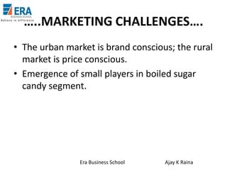 …..MARKETING CHALLENGES….
• The urban market is brand conscious; the rural
market is price conscious.
• Emergence of small players in boiled sugar
candy segment.

Era Business School

Ajay K Raina

 