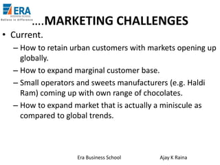 ….MARKETING CHALLENGES
• Current.
– How to retain urban customers with markets opening up
globally.
– How to expand marginal customer base.
– Small operators and sweets manufacturers (e.g. Haldi
Ram) coming up with own range of chocolates.
– How to expand market that is actually a miniscule as
compared to global trends.

Era Business School

Ajay K Raina

 