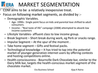 MARKET SEGMENTATION

• CDM aims to be a relatively inexpensive treat.
• Focus on following market segments, as divided by :– Demographic Variables.
• Age- 1990s : Single point focus on kids and parental love shifted to adult
consumers.
• Income - “Real taste of life” campaign (2008) attempted to absorb low
income customers

–
–
–
–
–

Lifestyle Variables- affluent class to low income group.
Break Segment – Short break during work, eg Perk or snacks range.
Impulse Segment – At the spur of the moment .
Take home segment – Gifts and festival packs.
Technological knowledge – It has tried to tap into the potential
market of younger generation internet users by offering contests
and hosting competitions online.
– Health-consciousness - Bournville Dark Chocolate bar, similar to the
Dairy Milk bar, targets the health-conscious market segment of the
chocolate market.
Era Business School

Ajay K Raina

 