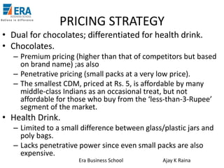PRICING STRATEGY
• Dual for chocolates; differentiated for health drink.
• Chocolates.
– Premium pricing (higher than that of competitors but based
on brand name) ;as also
– Penetrative pricing (small packs at a very low price).
– The smallest CDM, priced at Rs. 5, is affordable by many
middle-class Indians as an occasional treat, but not
affordable for those who buy from the ‘less-than-3-Rupee’
segment of the market.

• Health Drink.
– Limited to a small difference between glass/plastic jars and
poly bags.
– Lacks penetrative power since even small packs are also
expensive.
Era Business School

Ajay K Raina

 