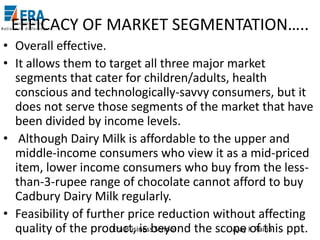 EFFICACY OF MARKET SEGMENTATION…..
• Overall effective.
• It allows them to target all three major market
segments that cater for children/adults, health
conscious and technologically-savvy consumers, but it
does not serve those segments of the market that have
been divided by income levels.
• Although Dairy Milk is affordable to the upper and
middle-income consumers who view it as a mid-priced
item, lower income consumers who buy from the lessthan-3-rupee range of chocolate cannot afford to buy
Cadbury Dairy Milk regularly.
• Feasibility of further price reduction without affecting
Era Business School
Ajay of this
quality of the product, is beyond the scope K Raina ppt.

 