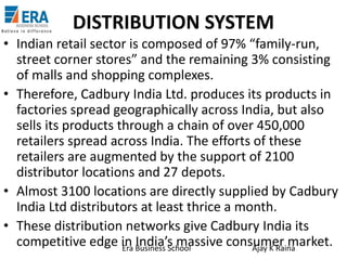 DISTRIBUTION SYSTEM
• Indian retail sector is composed of 97% “family-run,
street corner stores” and the remaining 3% consisting
of malls and shopping complexes.
• Therefore, Cadbury India Ltd. produces its products in
factories spread geographically across India, but also
sells its products through a chain of over 450,000
retailers spread across India. The efforts of these
retailers are augmented by the support of 2100
distributor locations and 27 depots.
• Almost 3100 locations are directly supplied by Cadbury
India Ltd distributors at least thrice a month.
• These distribution networks give Cadbury India its
competitive edge in Business School
India’s massive consumer market.
Era
Ajay K Raina

 