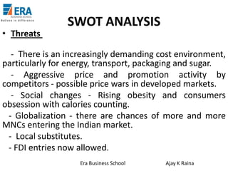 • Threats

SWOT ANALYSIS

- There is an increasingly demanding cost environment,
particularly for energy, transport, packaging and sugar.
- Aggressive price and promotion activity by
competitors - possible price wars in developed markets.
- Social changes - Rising obesity and consumers
obsession with calories counting.
- Globalization - there are chances of more and more
MNCs entering the Indian market.
- Local substitutes.
- FDI entries now allowed.
Era Business School

Ajay K Raina

 