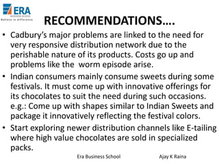 RECOMMENDATIONS….
• Cadbury’s major problems are linked to the need for
very responsive distribution network due to the
perishable nature of its products. Costs go up and
problems like the worm episode arise.
• Indian consumers mainly consume sweets during some
festivals. It must come up with innovative offerings for
its chocolates to suit the need during such occasions.
e.g.: Come up with shapes similar to Indian Sweets and
package it innovatively reflecting the festival colors.
• Start exploring newer distribution channels like E-tailing
where high value chocolates are sold in specialized
packs.
Era Business School

Ajay K Raina

 