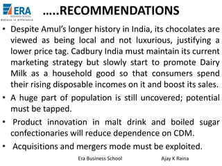 …..RECOMMENDATIONS
• Despite Amul’s longer history in India, its chocolates are
viewed as being local and not luxurious, justifying a
lower price tag. Cadbury India must maintain its current
marketing strategy but slowly start to promote Dairy
Milk as a household good so that consumers spend
their rising disposable incomes on it and boost its sales.
• A huge part of population is still uncovered; potential
must be tapped.
• Product innovation in malt drink and boiled sugar
confectionaries will reduce dependence on CDM.
• Acquisitions and mergers mode must be exploited.
Era Business School

Ajay K Raina

 