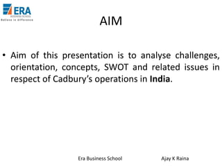 AIM
• Aim of this presentation is to analyse challenges,
orientation, concepts, SWOT and related issues in
respect of Cadbury’s operations in India.

Era Business School

Ajay K Raina

 