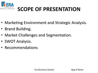 SCOPE OF PRESENTATION
•
•
•
•
•

Marketing Environment and Strategic Analysis.
Brand Building.
Market Challenges and Segmentation.
SWOT Analysis.
Recommendations

Era Business School

Ajay K Raina

 