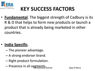 KEY SUCCESS FACTORS
• Fundamental. The biggest strength of Cadbury is its
R & D that helps to form new products or launch a
product that is already being marketed in other
countries.
• India Specific.
– The pioneer advantage.
– A strong endorser brand.
– Right product formulation.
– Presence in all segments.School
Era Business

Ajay K Raina

 