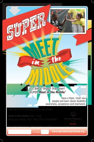 U P E R
S
                                                  

                      It’s BACK! Bigger than ever!
                     “SUPER Meet in the Middle”
                                                      Have a blast, meet new
                                             people and learn about disability
                                        awareness, acceptance and teamwork.

Take part in fun activities to earn cool prizes!

Meet in the Middle 2009 - 2010.
Bring your friends. We’ll “Meet YOU in the Middle!”
                                                               Texas

If you’re a fan of acceptance and fun, contact:

                          in room              www.specialolympicstexas.org
 
