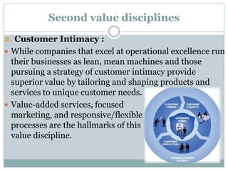 Second value disciplines
2. Customer Intimacy :
 While companies that excel at operational excellence run
  their businesses as lean, mean machines and those
  pursuing a strategy of customer intimacy provide
  superior value by tailoring and shaping products and
  services to unique customer needs.
 Value-added services, focused
  marketing, and responsive/flexible
  processes are the hallmarks of this
  value discipline.
 