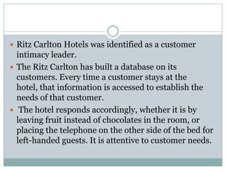  Ritz Carlton Hotels was identified as a customer
  intimacy leader.
 The Ritz Carlton has built a database on its
  customers. Every time a customer stays at the
  hotel, that information is accessed to establish the
  needs of that customer.
 The hotel responds accordingly, whether it is by
  leaving fruit instead of chocolates in the room, or
  placing the telephone on the other side of the bed for
  left-handed guests. It is attentive to customer needs.
 