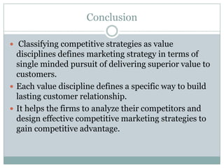 Conclusion

 Classifying competitive strategies as value
  disciplines defines marketing strategy in terms of
  single minded pursuit of delivering superior value to
  customers.
 Each value discipline defines a specific way to build
  lasting customer relationship.
 It helps the firms to analyze their competitors and
  design effective competitive marketing strategies to
  gain competitive advantage.
 