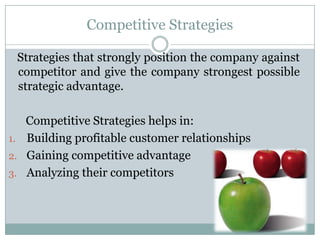 Competitive Strategies

 Strategies that strongly position the company against
 competitor and give the company strongest possible
 strategic advantage.

   Competitive Strategies helps in:
1. Building profitable customer relationships
2. Gaining competitive advantage
3. Analyzing their competitors
 